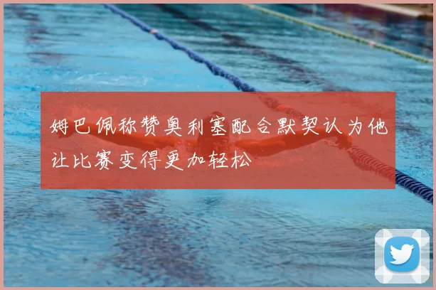 姆巴佩称赞奥利塞配合默契认为他让比赛变得更加轻松