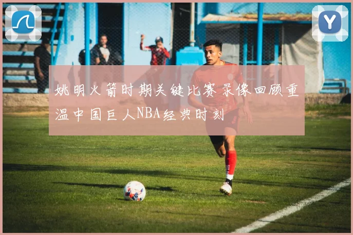 姚明火箭时期关键比赛录像回顾重温中国巨人NBA经典时刻