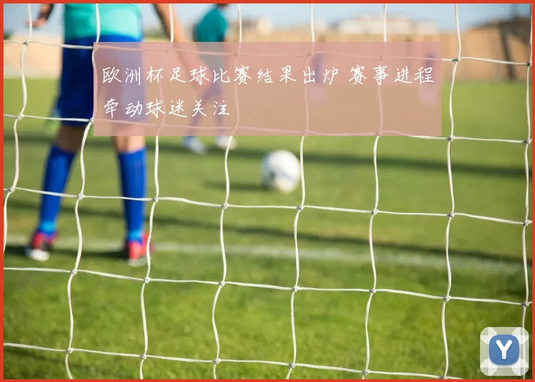 欧洲杯足球比赛结果出炉 赛事进程牵动球迷关注