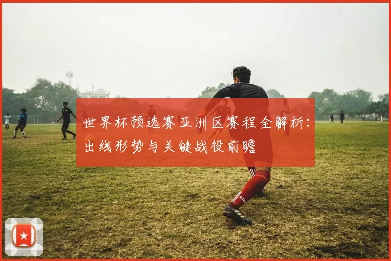世界杯预选赛亚洲区赛程全解析:出线形势与关键战役前瞻