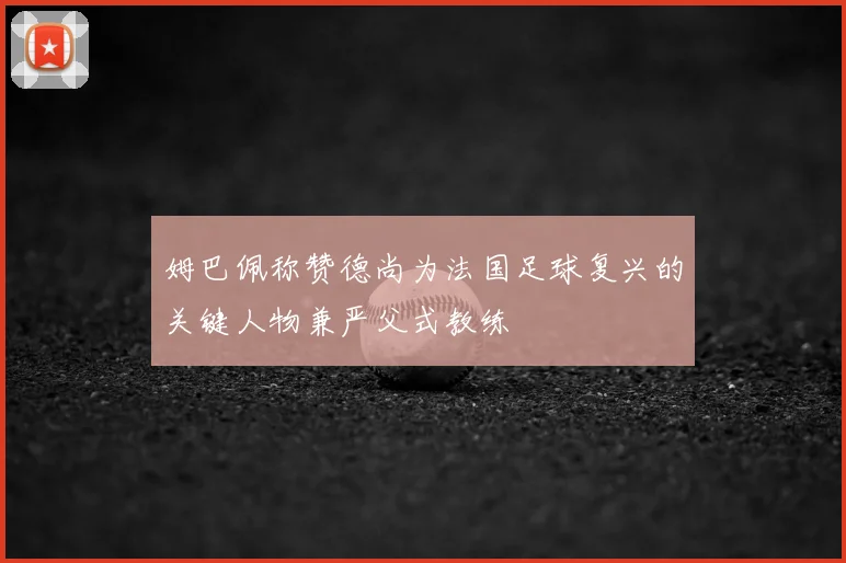 姆巴佩称赞德尚为法国足球复兴的关键人物兼严父式教练