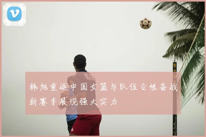 韩旭重返中国女篮与队伍合练备战新赛季展现强大实力