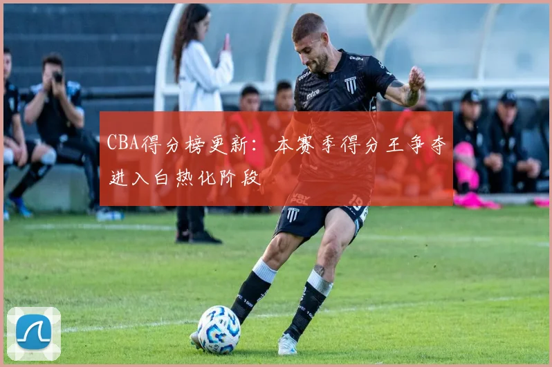 CBA得分榜更新:本赛季得分王争夺进入白热化阶段