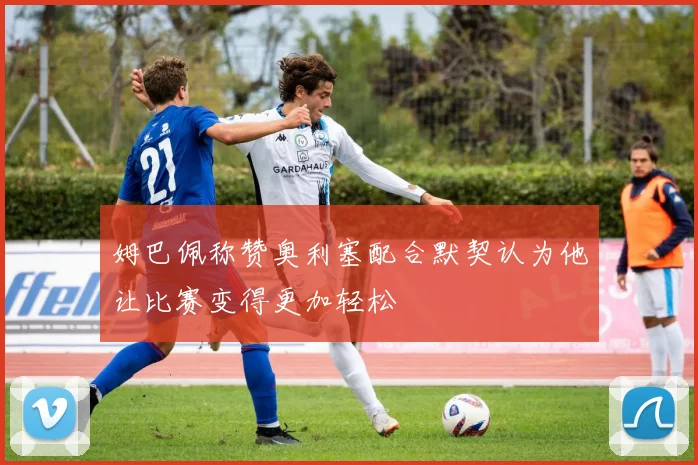 姆巴佩称赞奥利塞配合默契认为他让比赛变得更加轻松
