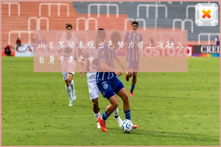 山东客场表现出色努力将上海融入自身节奏之中