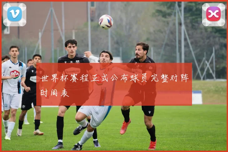 世界杯赛程正式公布球员完整对阵时间表
