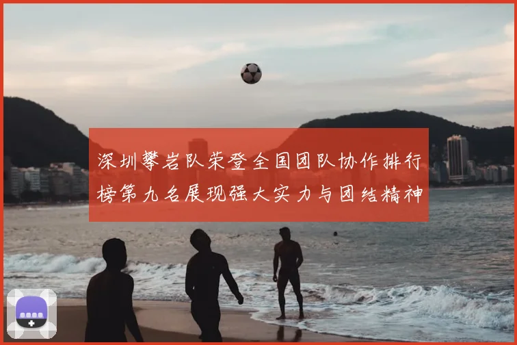 深圳攀岩队荣登全国团队协作排行榜第九名展现强大实力与团结精神