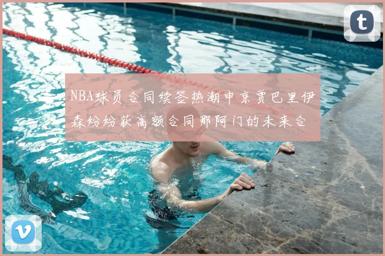 NBA球员合同续签热潮申京贾巴里伊森纷纷获高额合同那阿门的未来合同将如何定价