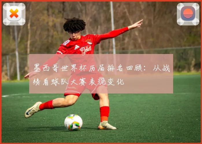 墨西哥世界杯历届排名回顾:从战绩看球队大赛表现变化