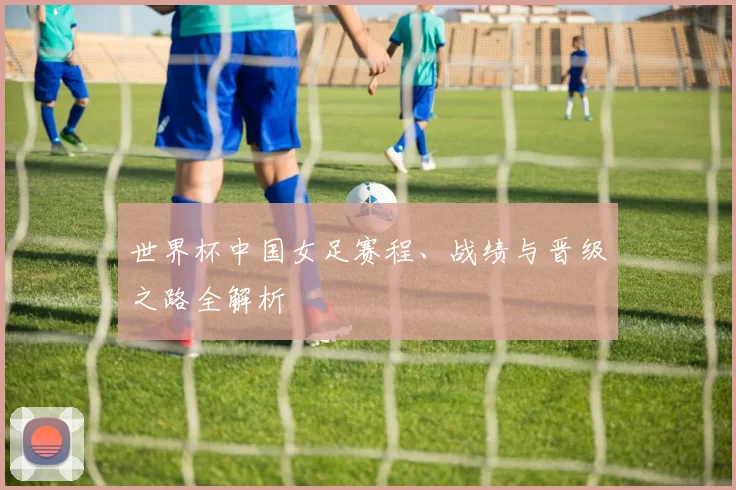 世界杯中国女足赛程、战绩与晋级之路全解析