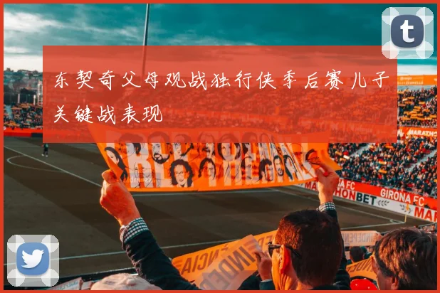 东契奇父母观战独行侠季后赛儿子关键战表现