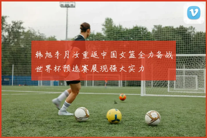 韩旭李月汝重返中国女篮全力备战世界杯预选赛展现强大实力