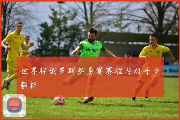 世界杯俄罗斯热身赛赛程与对手全解析