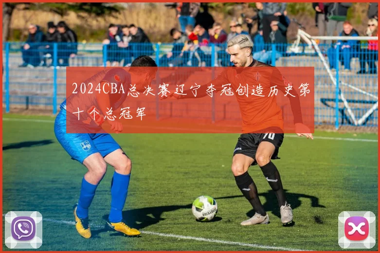 2024CBA总决赛辽宁夺冠创造历史第十个总冠军