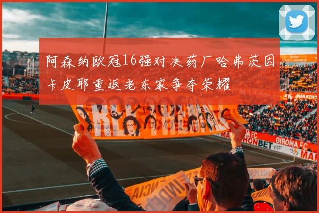阿森纳欧冠16强对决药厂哈弗茨因卡皮耶重返老东家争夺荣耀