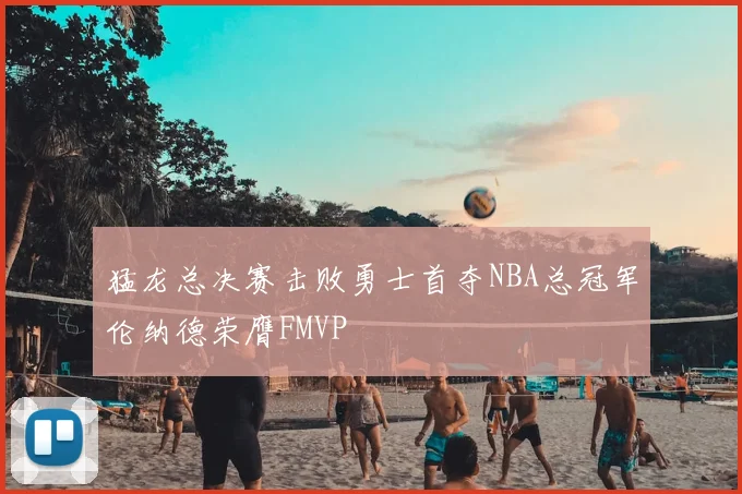 猛龙总决赛击败勇士首夺NBA总冠军伦纳德荣膺FMVP