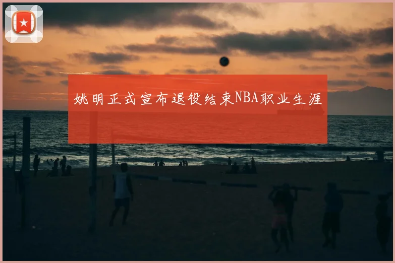 姚明正式宣布退役结束NBA职业生涯