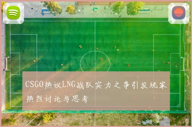 CSGO热议LNG战队实力之争引发玩家热烈讨论与思考
