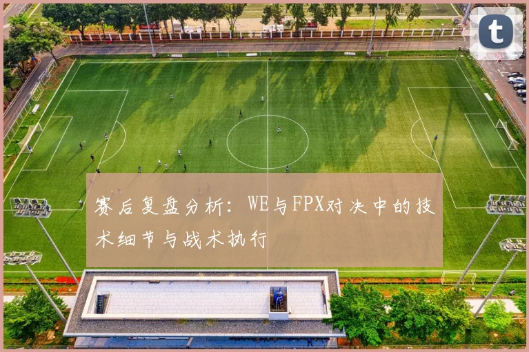 赛后复盘分析:WE与FPX对决中的技术细节与战术执行