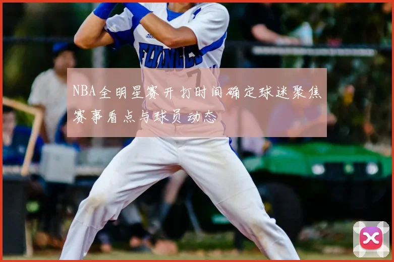 NBA全明星赛开打时间确定球迷聚焦赛事看点与球员动态
