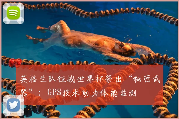 英格兰队征战世界杯祭出“秘密武器”:GPS技术助力体能监测
