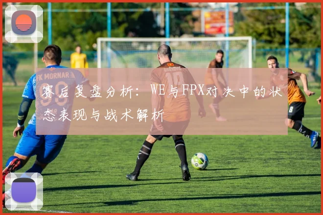赛后复盘分析：WE与FPX对决中的状态表现与战术解析
