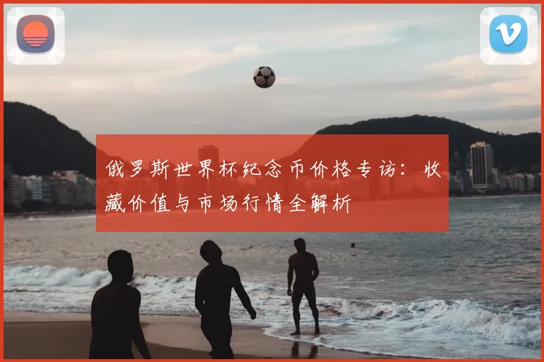 俄罗斯世界杯纪念币价格专访：收藏价值与市场行情全解析