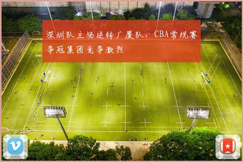 深圳队主场逆转广厦队,CBA常规赛争冠集团竞争激烈