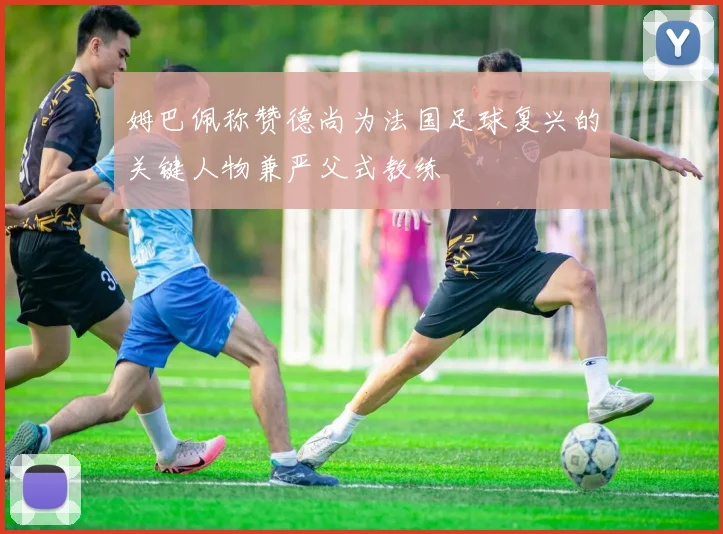 姆巴佩称赞德尚为法国足球复兴的关键人物兼严父式教练
