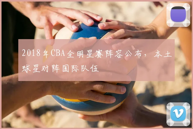 2018年CBA全明星赛阵容公布,本土球星对阵国际队伍
