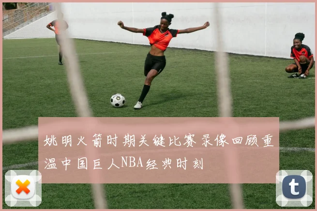 姚明火箭时期关键比赛录像回顾重温中国巨人NBA经典时刻