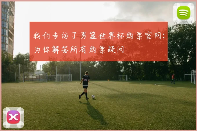 我们专访了男篮世界杯购票官网:为你解答所有购票疑问