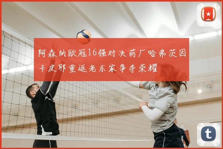 阿森纳欧冠16强对决药厂哈弗茨因卡皮耶重返老东家争夺荣耀