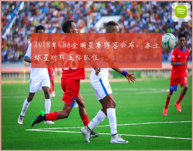 2018年CBA全明星赛阵容公布，本土球星对阵国际队伍