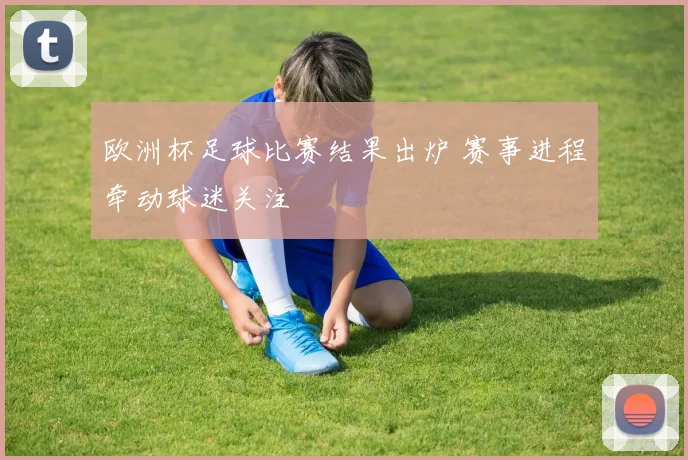 欧洲杯足球比赛结果出炉 赛事进程牵动球迷关注
