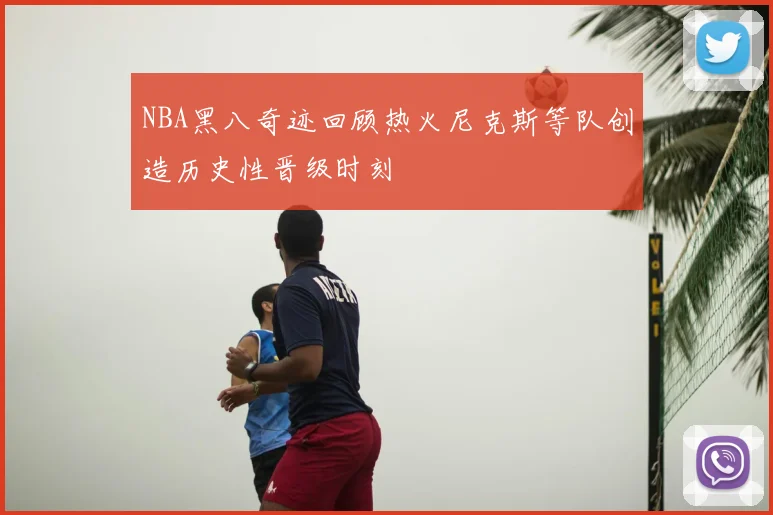 NBA黑八奇迹回顾热火尼克斯等队创造历史性晋级时刻