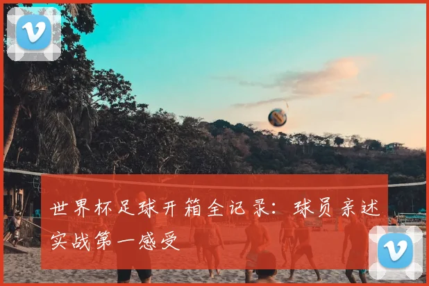 世界杯足球开箱全记录：球员亲述实战第一感受