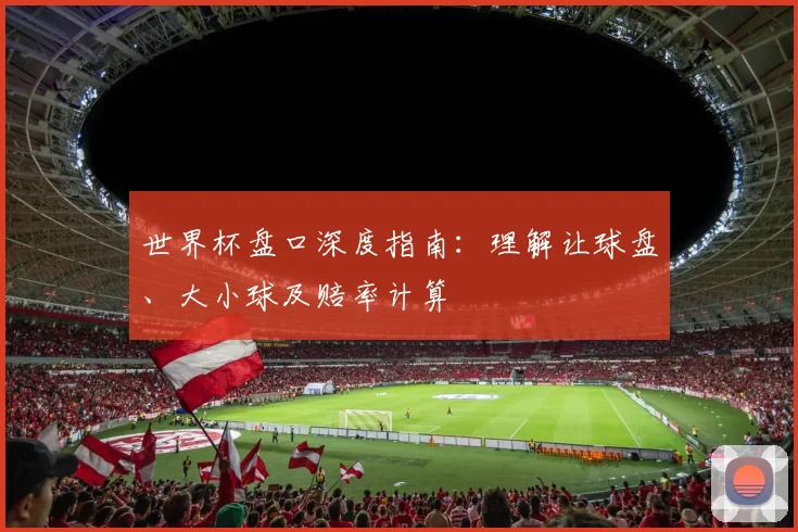 世界杯盘口深度指南:理解让球盘、大小球及赔率计算