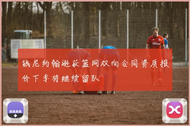 钱尼约翰逊获篮网双向合同资质报价下季将继续留队