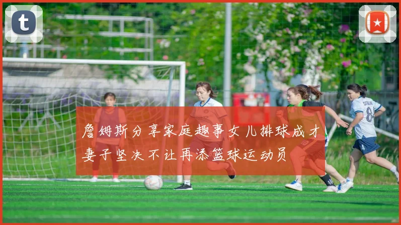 詹姆斯分享家庭趣事女儿排球成才妻子坚决不让再添篮球运动员