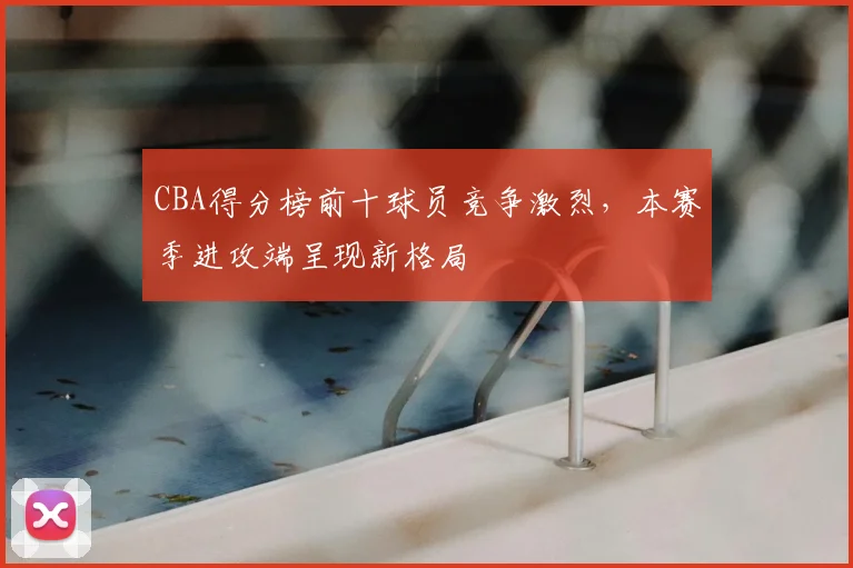 CBA得分榜前十球员竞争激烈,本赛季进攻端呈现新格局