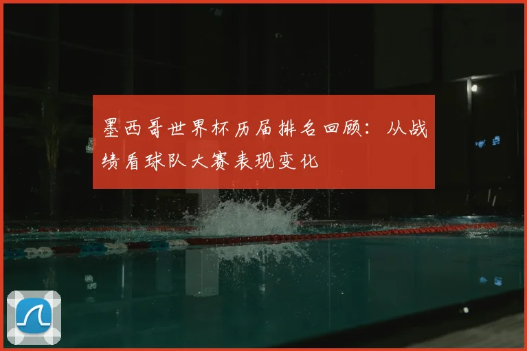 墨西哥世界杯历届排名回顾:从战绩看球队大赛表现变化