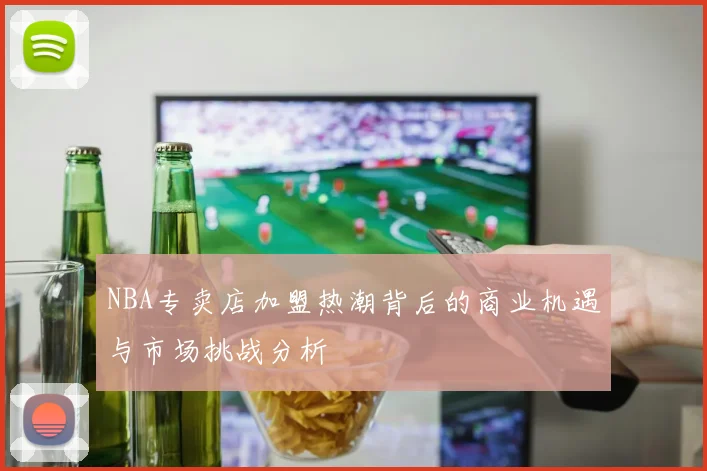 NBA专卖店加盟热潮背后的商业机遇与市场挑战分析