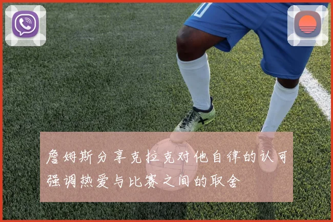 詹姆斯分享克拉克对他自律的认可强调热爱与比赛之间的取舍