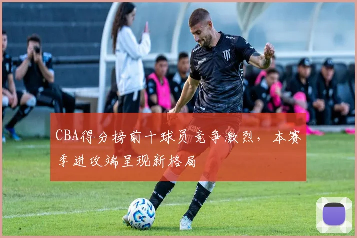 CBA得分榜前十球员竞争激烈,本赛季进攻端呈现新格局