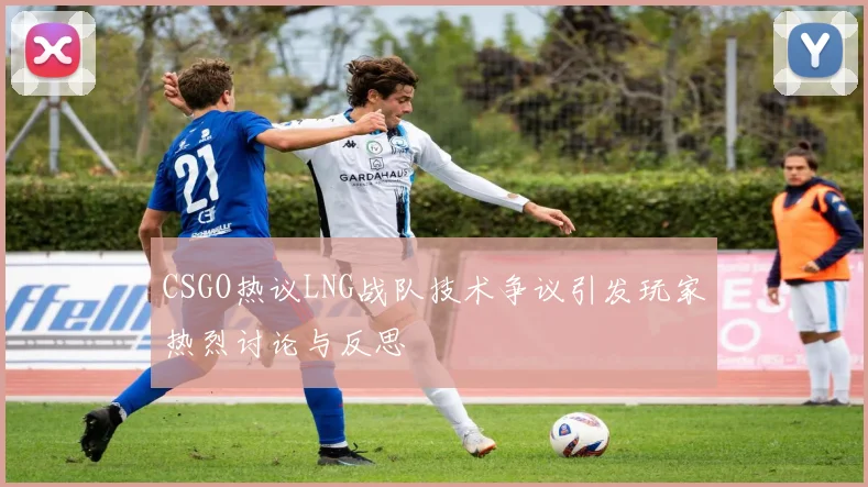 CSGO热议LNG战队技术争议引发玩家热烈讨论与反思