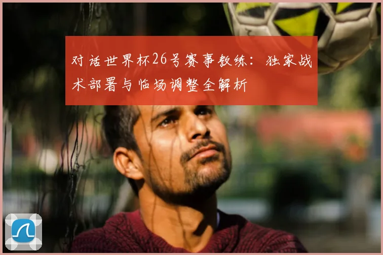 对话世界杯26号赛事教练:独家战术部署与临场调整全解析
