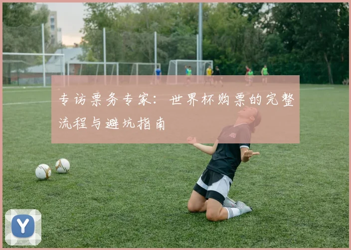 专访票务专家：世界杯购票的完整流程与避坑指南