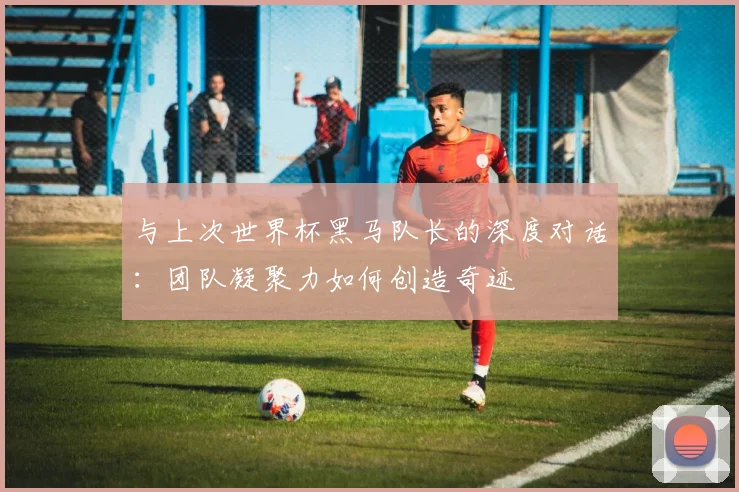 与上次世界杯黑马队长的深度对话:团队凝聚力如何创造奇迹