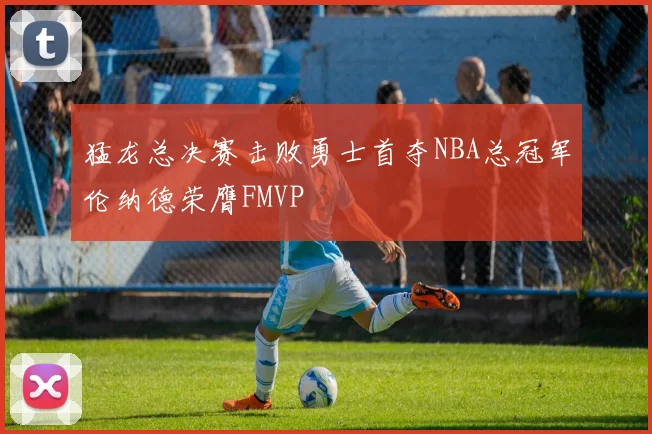 猛龙总决赛击败勇士首夺NBA总冠军伦纳德荣膺FMVP